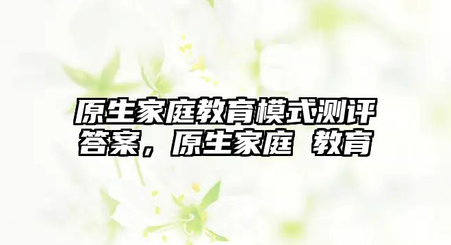 原生家庭教育模式測評答案，原生家庭 教育