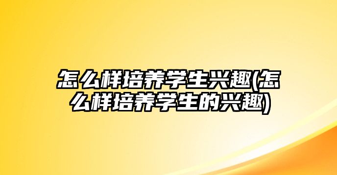 怎么樣培養(yǎng)學生興趣(怎么樣培養(yǎng)學生的興趣)