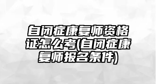 自閉癥康復師資格證怎么考(自閉癥康復師報名條件)