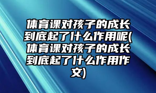 體育課對孩子的成長到底起了什么作用呢(體育課對孩子的成長到底起了什么作用作文)