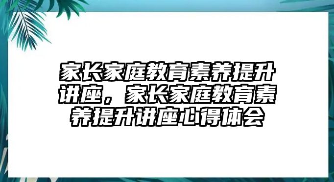 家長(zhǎng)家庭教育素養(yǎng)提升講座，家長(zhǎng)家庭教育素養(yǎng)提升講座心得體會(huì)