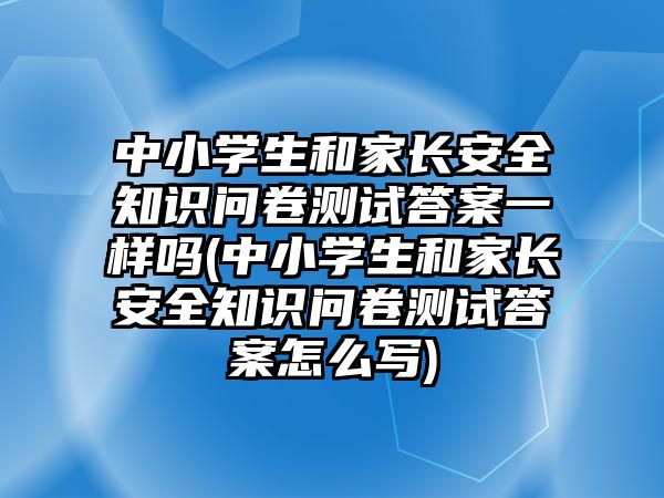 中小學(xué)生和家長安全知識問卷測試答案一樣嗎(中小學(xué)生和家長安全知識問卷測試答案怎么寫)