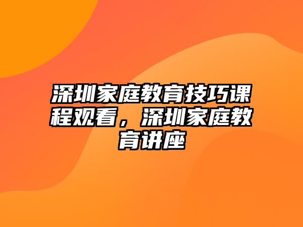 深圳家庭教育技巧課程觀看，深圳家庭教育講座