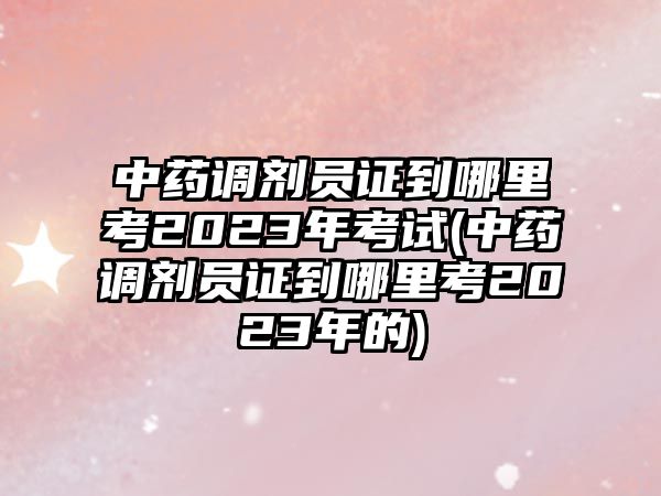 中藥調(diào)劑員證到哪里考2023年考試(中藥調(diào)劑員證到哪里考2023年的)