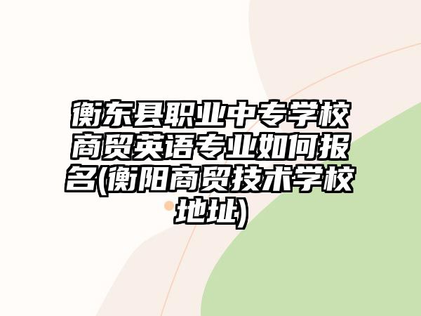 衡東縣職業(yè)中專學(xué)校商貿(mào)英語專業(yè)如何報名(衡陽商貿(mào)技術(shù)學(xué)校地址)