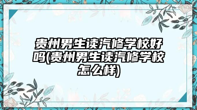 貴州男生讀汽修學校好嗎(貴州男生讀汽修學校怎么樣)