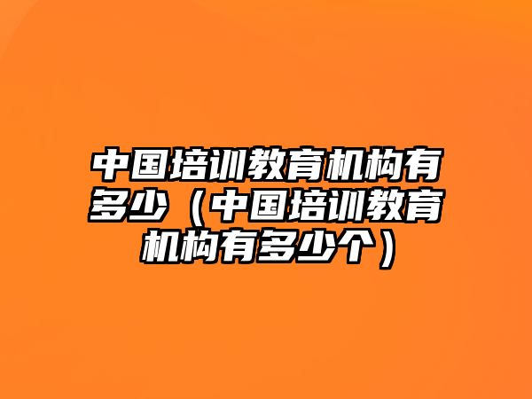 中國培訓教育機構(gòu)有多少（中國培訓教育機構(gòu)有多少個）