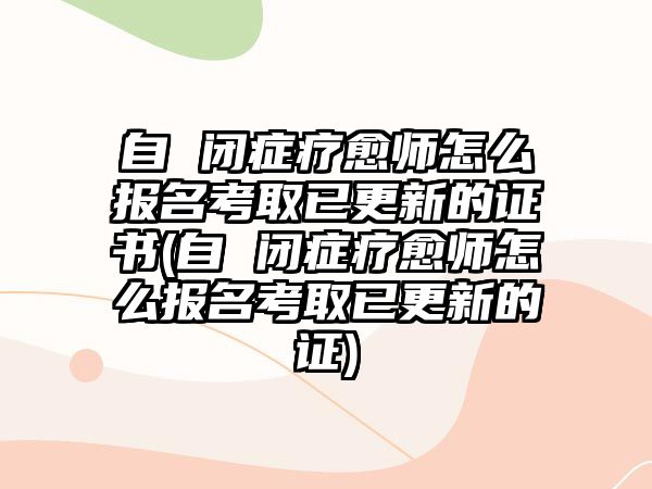 自 閉癥療愈師怎么報(bào)名考取已更新的證書(自 閉癥療愈師怎么報(bào)名考取已更新的證)