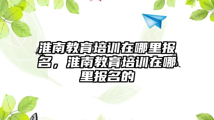 淮南教育培訓(xùn)在哪里報名，淮南教育培訓(xùn)在哪里報名的