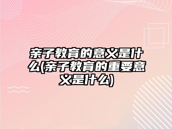 親子教育的意義是什么(親子教育的重要意義是什么)