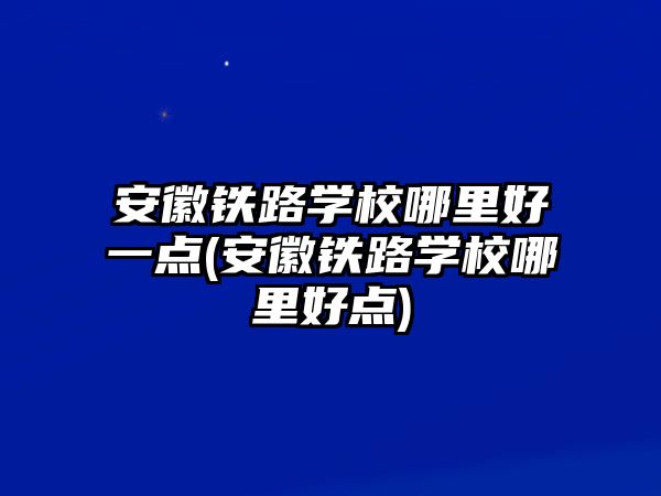 安徽鐵路學校哪里好一點(安徽鐵路學校哪里好點)