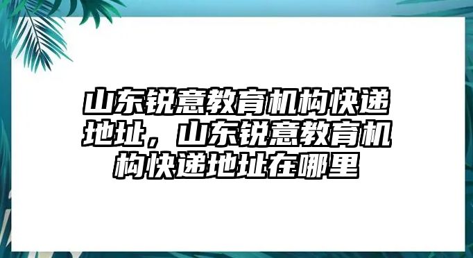 山東銳意教育機構(gòu)快遞地址，山東銳意教育機構(gòu)快遞地址在哪里