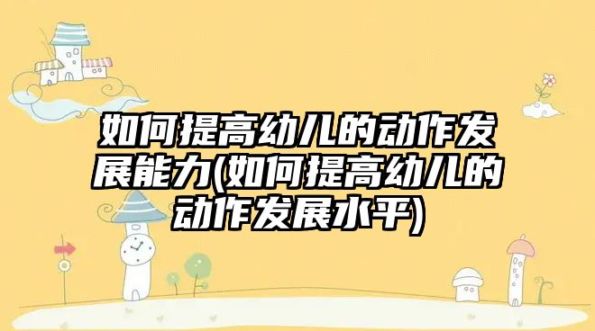 如何提高幼兒的動作發(fā)展能力(如何提高幼兒的動作發(fā)展水平)