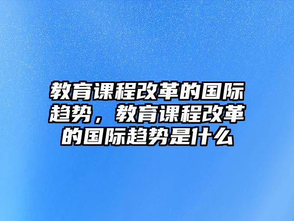 教育課程改革的國際趨勢，教育課程改革的國際趨勢是什么