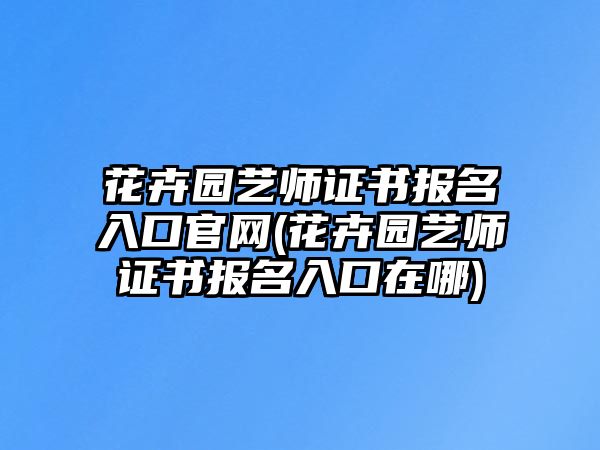 花卉園藝師證書報名入口官網(wǎng)(花卉園藝師證書報名入口在哪)