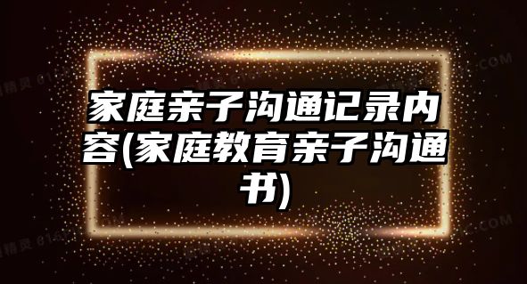 家庭親子溝通記錄內(nèi)容(家庭教育親子溝通書)