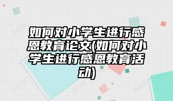 如何對(duì)小學(xué)生進(jìn)行感恩教育論文(如何對(duì)小學(xué)生進(jìn)行感恩教育活動(dòng))