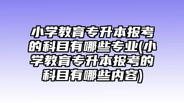 小學教育專升本報考的科目有哪些專業(yè)(小學教育專升本報考的科目有哪些內(nèi)容)