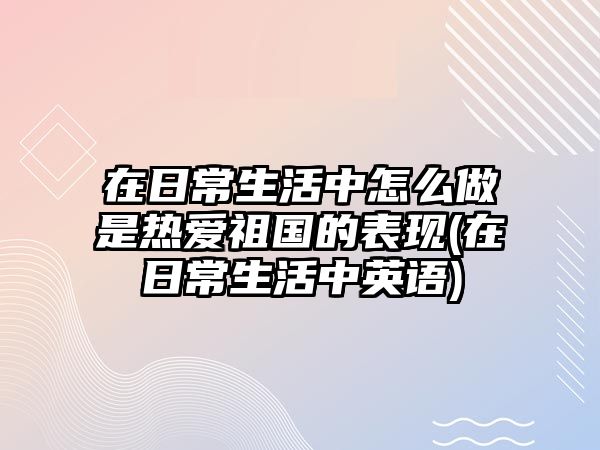 在日常生活中怎么做是熱愛祖國的表現(xiàn)(在日常生活中英語)