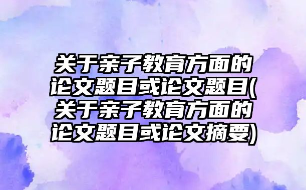 關(guān)于親子教育方面的論文題目或論文題目(關(guān)于親子教育方面的論文題目或論文摘要)