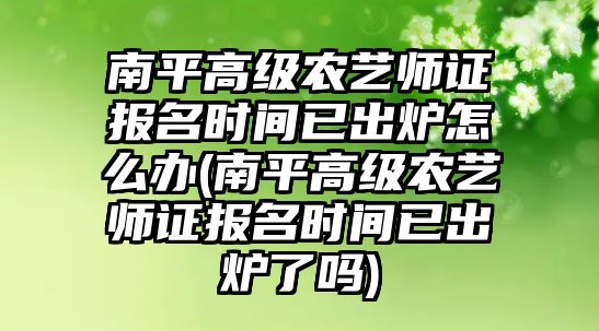 南平高級(jí)農(nóng)藝師證報(bào)名時(shí)間已出爐怎么辦(南平高級(jí)農(nóng)藝師證報(bào)名時(shí)間已出爐了嗎)