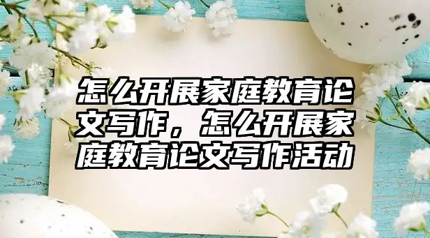 怎么開展家庭教育論文寫作，怎么開展家庭教育論文寫作活動