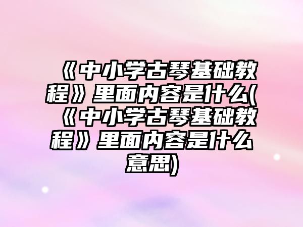 《中小學(xué)古琴基礎(chǔ)教程》里面內(nèi)容是什么(《中小學(xué)古琴基礎(chǔ)教程》里面內(nèi)容是什么意思)