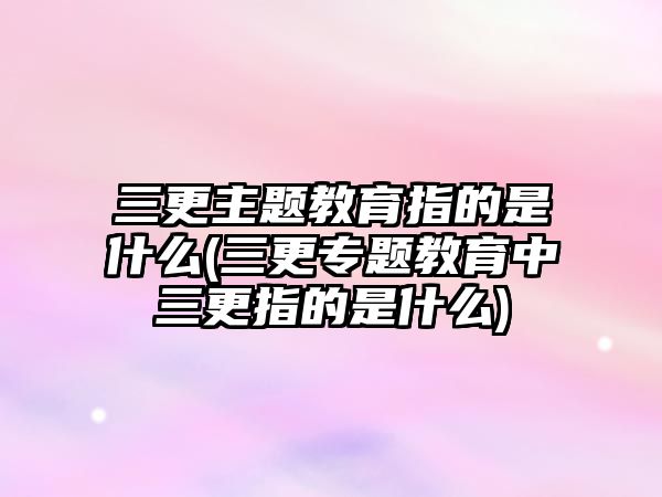 三更主題教育指的是什么(三更專題教育中三更指的是什么)