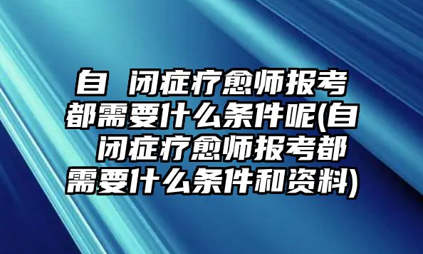 自 閉癥療愈師報考都需要什么條件呢(自 閉癥療愈師報考都需要什么條件和資料)