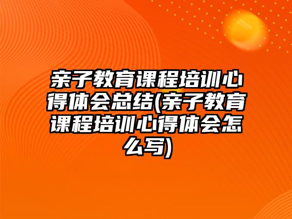 親子教育課程培訓心得體會總結(親子教育課程培訓心得體會怎么寫)