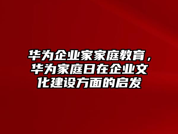 華為企業(yè)家家庭教育，華為家庭日在企業(yè)文化建設(shè)方面的啟發(fā)