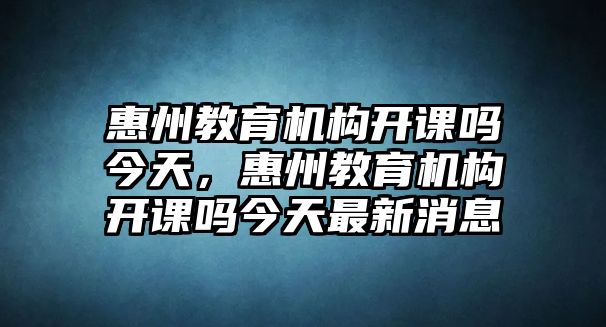 惠州教育機(jī)構(gòu)開(kāi)課嗎今天，惠州教育機(jī)構(gòu)開(kāi)課嗎今天最新消息