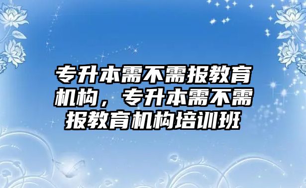 專升本需不需報教育機構(gòu)，專升本需不需報教育機構(gòu)培訓(xùn)班