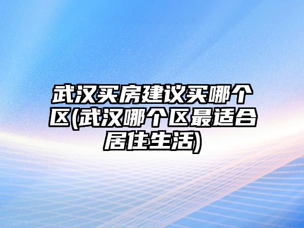 武漢買房建議買哪個區(qū)(武漢哪個區(qū)最適合居住生活)