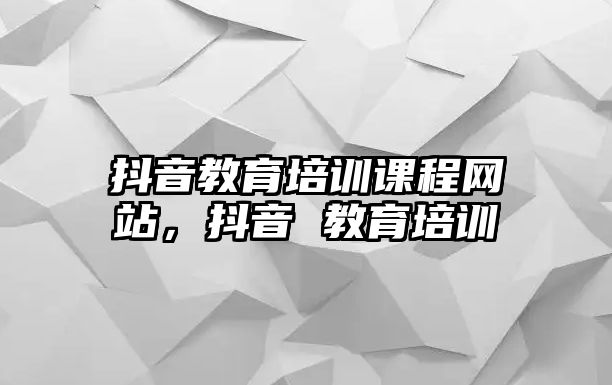 抖音教育培訓(xùn)課程網(wǎng)站，抖音 教育培訓(xùn)