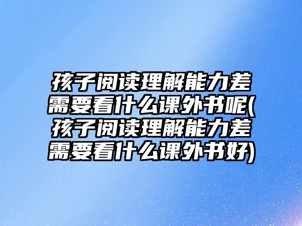 孩子閱讀理解能力差需要看什么課外書呢(孩子閱讀理解能力差需要看什么課外書好)