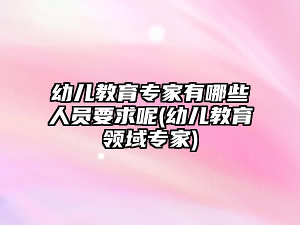 幼兒教育專家有哪些人員要求呢(幼兒教育領(lǐng)域?qū)＜?