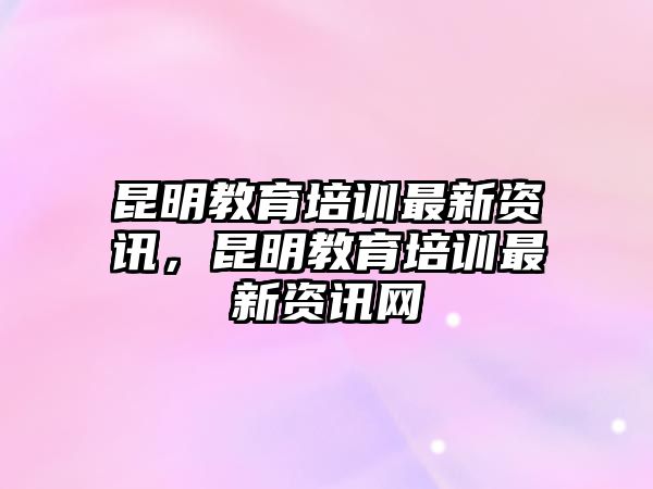 昆明教育培訓(xùn)最新資訊，昆明教育培訓(xùn)最新資訊網(wǎng)