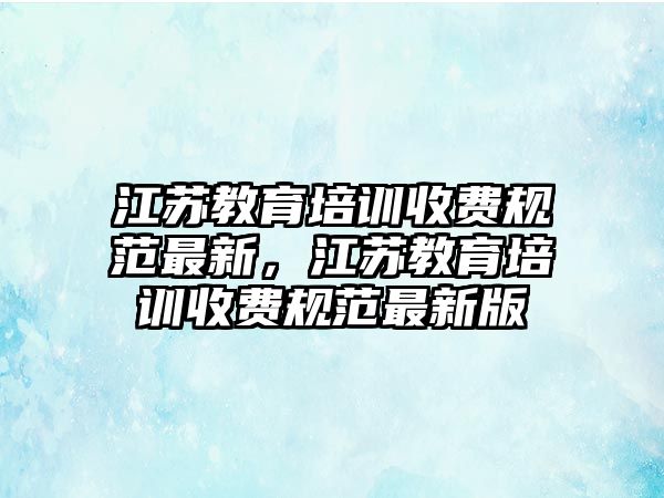 江蘇教育培訓(xùn)收費(fèi)規(guī)范最新，江蘇教育培訓(xùn)收費(fèi)規(guī)范最新版