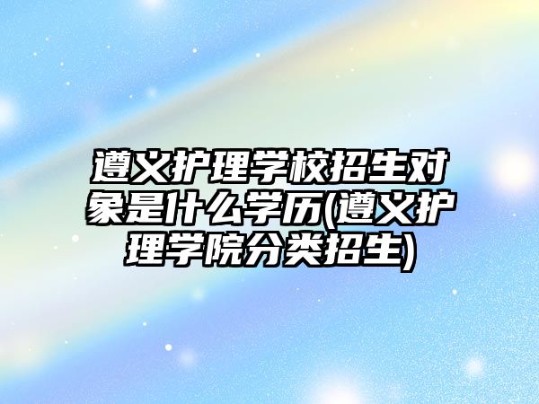 遵義護(hù)理學(xué)校招生對(duì)象是什么學(xué)歷(遵義護(hù)理學(xué)院分類招生)