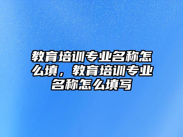 教育培訓(xùn)專業(yè)名稱怎么填，教育培訓(xùn)專業(yè)名稱怎么填寫