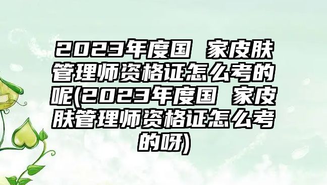 2023年度國(guó) 家皮膚管理師資格證怎么考的呢(2023年度國(guó) 家皮膚管理師資格證怎么考的呀)