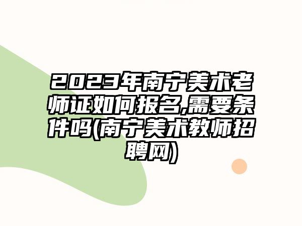 2023年南寧美術(shù)老師證如何報(bào)名,需要條件嗎(南寧美術(shù)教師招聘網(wǎng))