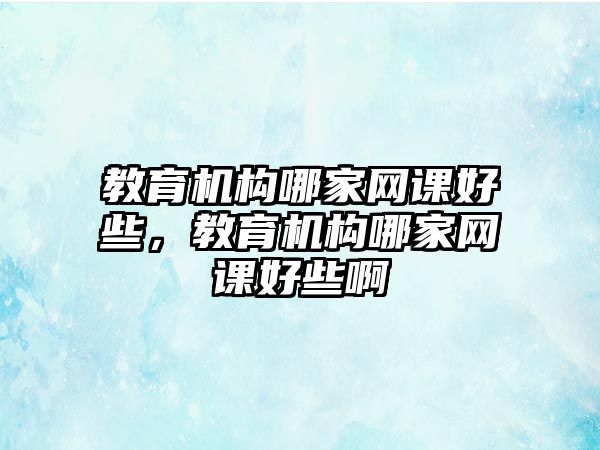 教育機(jī)構(gòu)哪家網(wǎng)課好些，教育機(jī)構(gòu)哪家網(wǎng)課好些啊