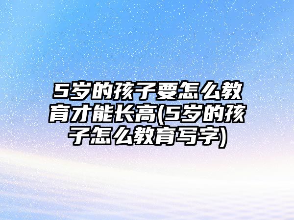 5歲的孩子要怎么教育才能長高(5歲的孩子怎么教育寫字)