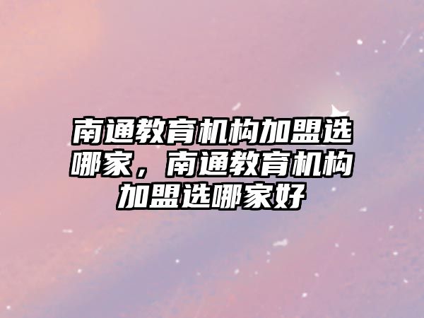 南通教育機構(gòu)加盟選哪家，南通教育機構(gòu)加盟選哪家好