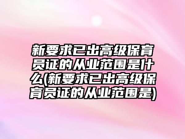 新要求已出高級保育員證的從業(yè)范圍是什么(新要求已出高級保育員證的從業(yè)范圍是)