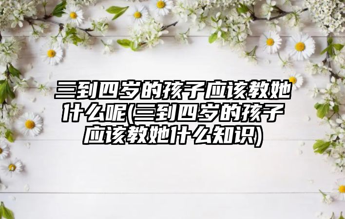 三到四歲的孩子應該教她什么呢(三到四歲的孩子應該教她什么知識)