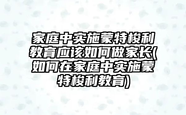 家庭中實施蒙特梭利教育應(yīng)該如何做家長(如何在家庭中實施蒙特梭利教育)