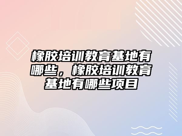 橡膠培訓(xùn)教育基地有哪些，橡膠培訓(xùn)教育基地有哪些項目